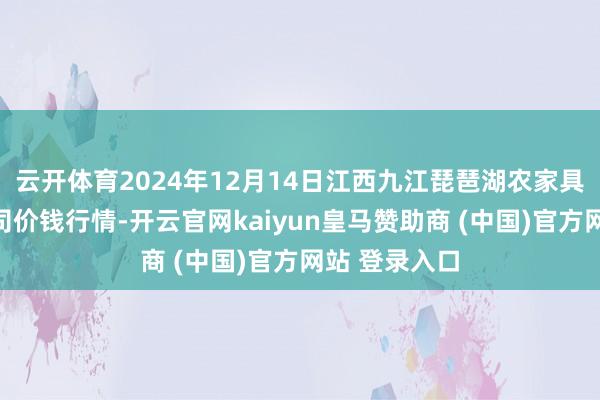 云开体育2024年12月14日江西九江琵琶湖农家具物流有限公司价钱行情-开云官网kaiyun皇马赞助商 (中国)官方网站 登录入口