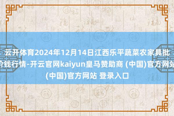 云开体育2024年12月14日江西乐平蔬菜农家具批发大阛阓价钱行情-开云官网kaiyun皇马赞助商 (中国)官方网站 登录入口