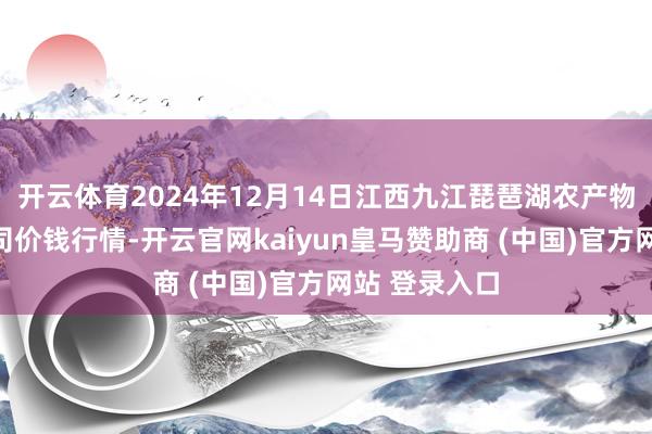 开云体育2024年12月14日江西九江琵琶湖农产物物流有限公司价钱行情-开云官网kaiyun皇马赞助商 (中国)官方网站 登录入口