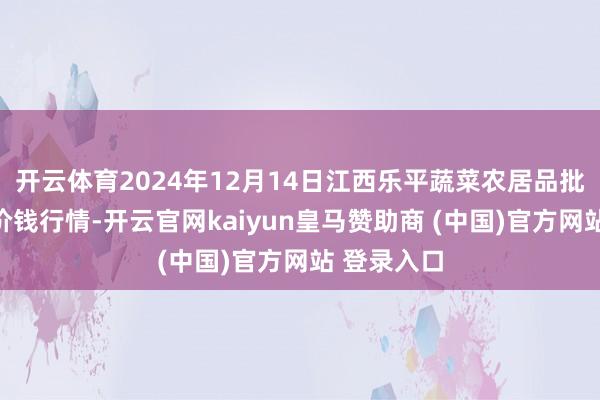 开云体育2024年12月14日江西乐平蔬菜农居品批发大市集价钱行情-开云官网kaiyun皇马赞助商 (中国)官方网站 登录入口