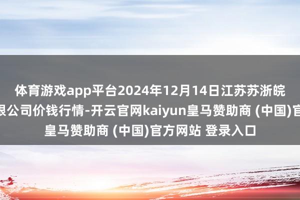 体育游戏app平台2024年12月14日江苏苏浙皖领域市集发展有限公司价钱行情-开云官网kaiyun皇马赞助商 (中国)官方网站 登录入口