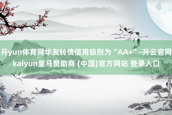 开yun体育网华友转债信用级别为“AA+”-开云官网kaiyun皇马赞助商 (中国)官方网站 登录入口