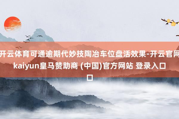 开云体育可通逾期代妙技陶冶车位盘活效果-开云官网kaiyun皇马赞助商 (中国)官方网站 登录入口