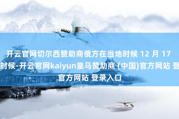 开云官网切尔西赞助商俄方在当地时候 12 月 17 日晚些时候-开云官网kaiyun皇马赞助商 (中国)官方网站 登录入口