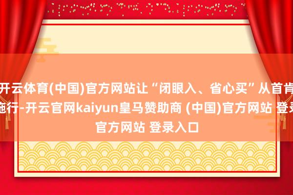 开云体育(中国)官方网站让“闭眼入、省心买”从首肯变为施行-开云官网kaiyun皇马赞助商 (中国)官方网站 登录入口