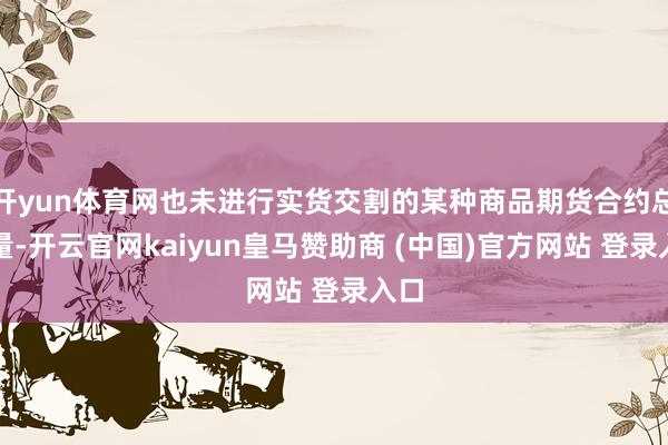 开yun体育网也未进行实货交割的某种商品期货合约总额量-开云官网kaiyun皇马赞助商 (中国)官方网站 登录入口