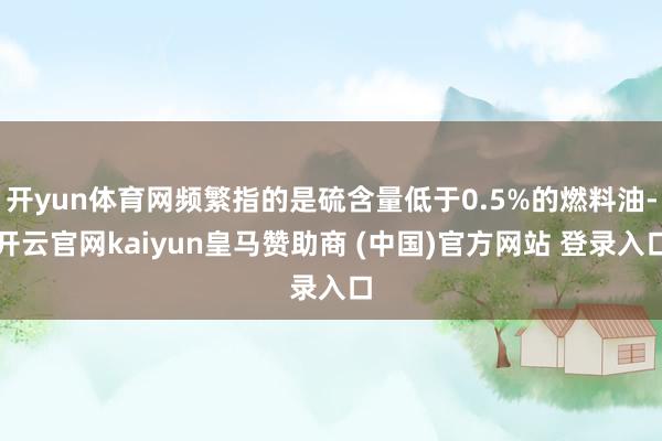 开yun体育网频繁指的是硫含量低于0.5%的燃料油-开云官网kaiyun皇马赞助商 (中国)官方网站 登录入口