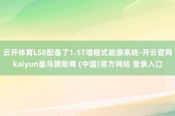 云开体育LS8配备了1.5T增程式能源系统-开云官网kaiyun皇马赞助商 (中国)官方网站 登录入口