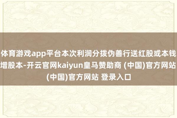 体育游戏app平台本次利润分拨伪善行送红股或本钱公积金转增股本-开云官网kaiyun皇马赞助商 (中国)官方网站 登录入口