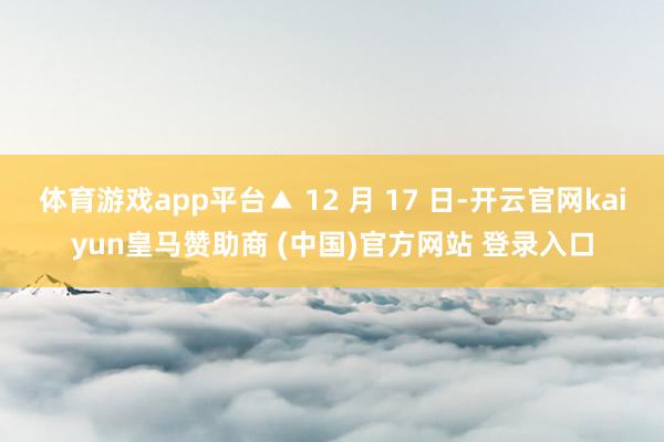 体育游戏app平台▲ 12 月 17 日-开云官网kaiyun皇马赞助商 (中国)官方网站 登录入口