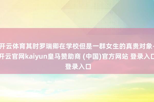 开云体育其时罗瑞卿在学校但是一群女生的真贵对象-开云官网kaiyun皇马赞助商 (中国)官方网站 登录入口