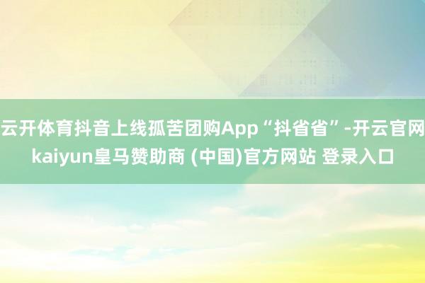 云开体育抖音上线孤苦团购App“抖省省”-开云官网kaiyun皇马赞助商 (中国)官方网站 登录入口