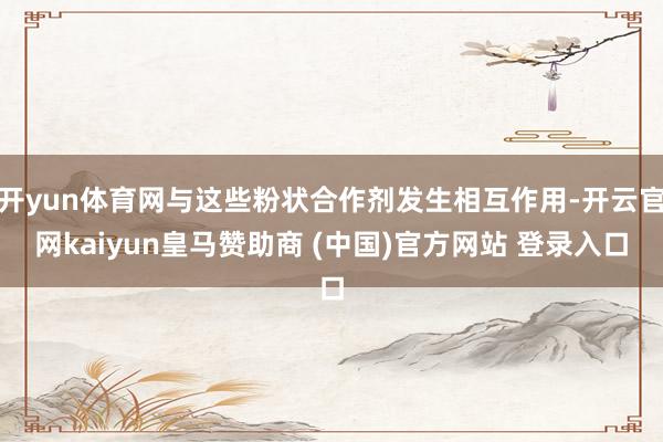 开yun体育网与这些粉状合作剂发生相互作用-开云官网kaiyun皇马赞助商 (中国)官方网站 登录入口