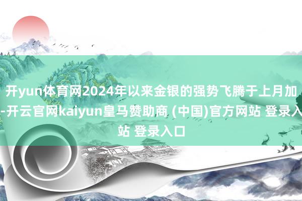 开yun体育网2024年以来金银的强势飞腾于上月加快-开云官网kaiyun皇马赞助商 (中国)官方网站 登录入口