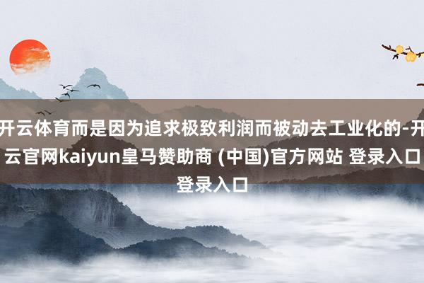 开云体育而是因为追求极致利润而被动去工业化的-开云官网kaiyun皇马赞助商 (中国)官方网站 登录入口