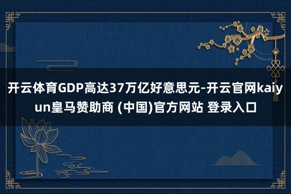 开云体育GDP高达37万亿好意思元-开云官网kaiyun皇马赞助商 (中国)官方网站 登录入口
