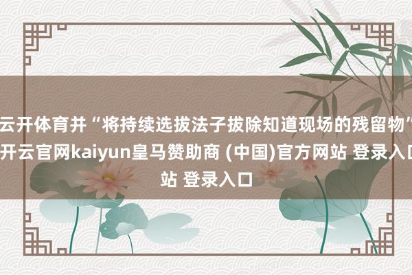 云开体育并“将持续选拔法子拔除知道现场的残留物”-开云官网kaiyun皇马赞助商 (中国)官方网站 登录入口