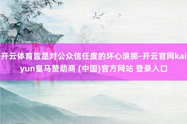 开云体育皆是对公众信任度的坏心浪掷-开云官网kaiyun皇马赞助商 (中国)官方网站 登录入口