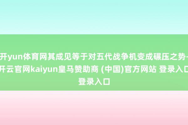 开yun体育网其成见等于对五代战争机变成碾压之势-开云官网kaiyun皇马赞助商 (中国)官方网站 登录入口