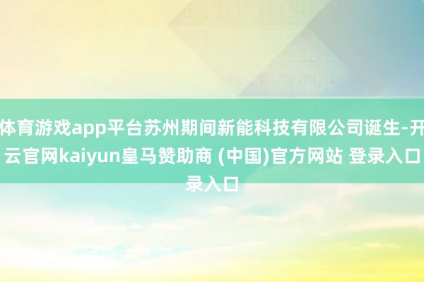 体育游戏app平台苏州期间新能科技有限公司诞生-开云官网kaiyun皇马赞助商 (中国)官方网站 登录入口