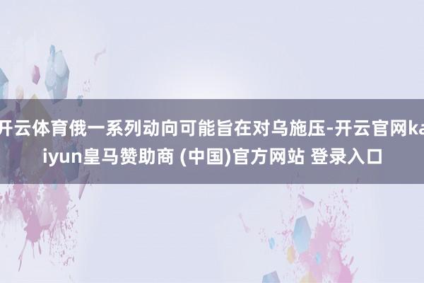 开云体育俄一系列动向可能旨在对乌施压-开云官网kaiyun皇马赞助商 (中国)官方网站 登录入口