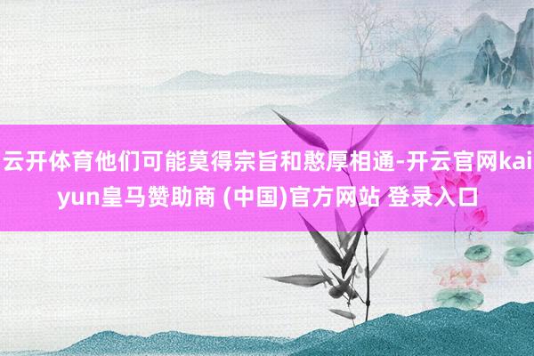 云开体育他们可能莫得宗旨和憨厚相通-开云官网kaiyun皇马赞助商 (中国)官方网站 登录入口