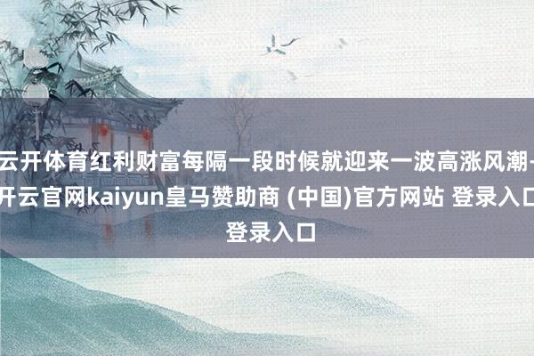 云开体育红利财富每隔一段时候就迎来一波高涨风潮-开云官网kaiyun皇马赞助商 (中国)官方网站 登录入口