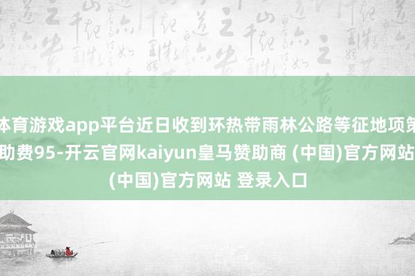 体育游戏app平台近日收到环热带雨林公路等征地项策动安置辅助费95-开云官网kaiyun皇马赞助商 (中国)官方网站 登录入口