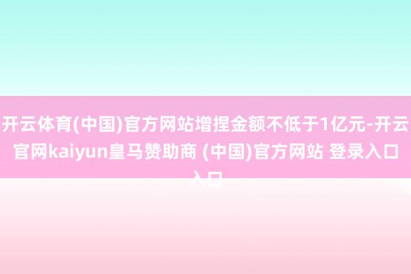 开云体育(中国)官方网站增捏金额不低于1亿元-开云官网kaiyun皇马赞助商 (中国)官方网站 登录入口
