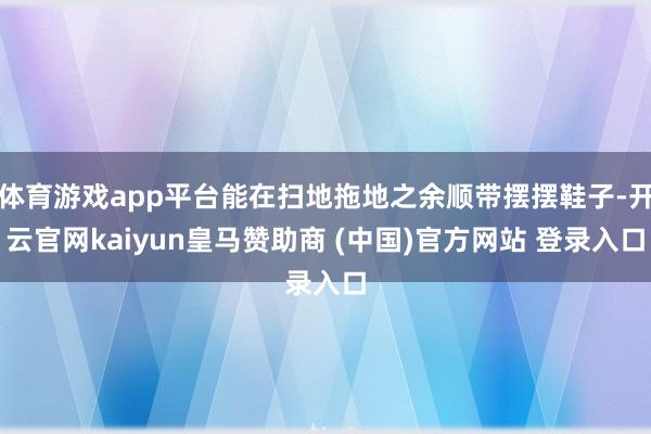 体育游戏app平台能在扫地拖地之余顺带摆摆鞋子-开云官网kaiyun皇马赞助商 (中国)官方网站 登录入口