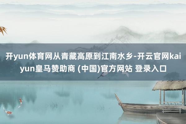 开yun体育网从青藏高原到江南水乡-开云官网kaiyun皇马赞助商 (中国)官方网站 登录入口