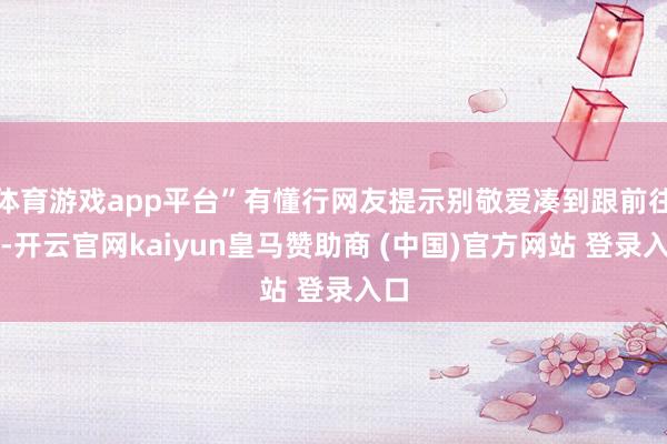体育游戏app平台”有懂行网友提示别敬爱凑到跟前往看-开云官