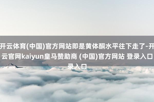 开云体育(中国)官方网站即是黄体酮水平往下走了-开云官网kaiyun皇马赞助商 (中国)官方网站 登录入口