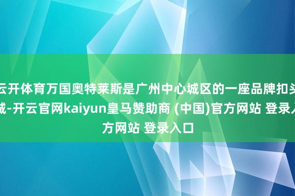 云开体育万国奥特莱斯是广州中心城区的一座品牌扣头商城-开云官网kaiyun皇马赞助商 (中国)官方网站 登录入口