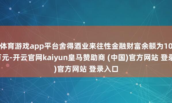 体育游戏app平台舍得酒业来往性金融财富余额为10.99万元-开云官网kaiyun皇马赞助商 (中国)官方网站 登录入口