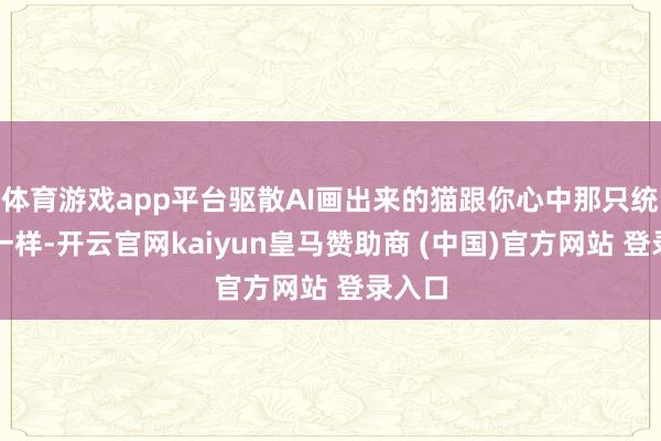 体育游戏app平台驱散AI画出来的猫跟你心中那只统统不一样-开云官网kaiyun皇马赞助商 (中国)官方网站 登录入口