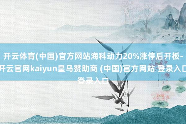 开云体育(中国)官方网站海科动力20%涨停后开板-开云官网kaiyun皇马赞助商 (中国)官方网站 登录入口