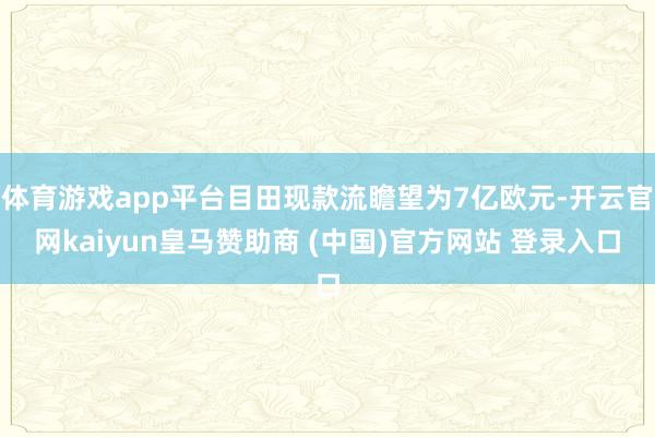 体育游戏app平台目田现款流瞻望为7亿欧元-开云官网kaiyun皇马赞助商 (中国)官方网站 登录入口