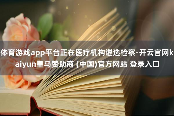 体育游戏app平台正在医疗机构遴选检察-开云官网kaiyun皇马赞助商 (中国)官方网站 登录入口