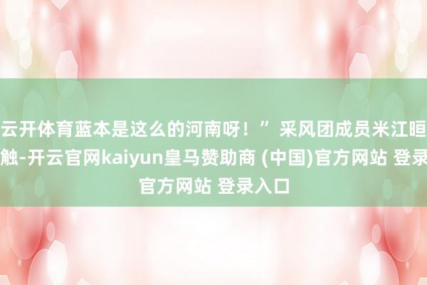 云开体育蓝本是这么的河南呀!” 采风团成员米江晅的感触-开云官网kaiyun皇马赞助商 (中国)官方网站 登录入口