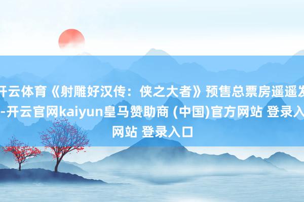 开云体育《射雕好汉传:侠之大者》预售总票房遥遥发轫-开云官网kaiyun皇马赞助商 (中国)官方网站 登录入口