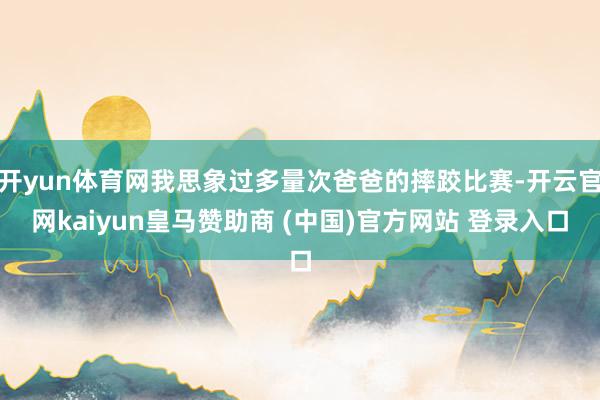 开yun体育网我思象过多量次爸爸的摔跤比赛-开云官网kaiyun皇马赞助商 (中国)官方网站 登录入口