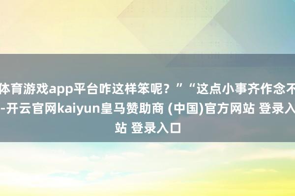 体育游戏app平台咋这样笨呢？”“这点小事齐作念不好-开云官网kaiyun皇马赞助商 (中国)官方网站 登录入口