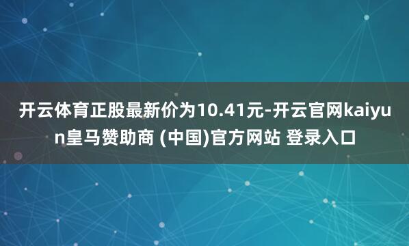开云体育正股最新价为10.41元-开云官网kaiyun皇马赞助商 (中国)官方网站 登录入口