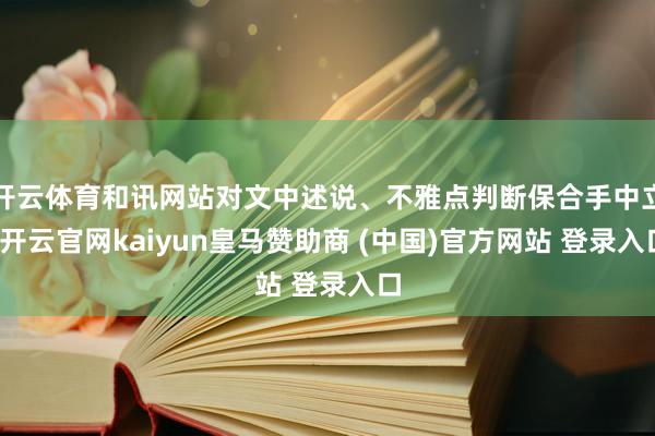 开云体育和讯网站对文中述说、不雅点判断保合手中立-开云官网kaiyun皇马赞助商 (中国)官方网站 登录入口