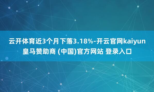 云开体育近3个月下落3.18%-开云官网kaiyun皇马赞助商 (中国)官方网站 登录入口