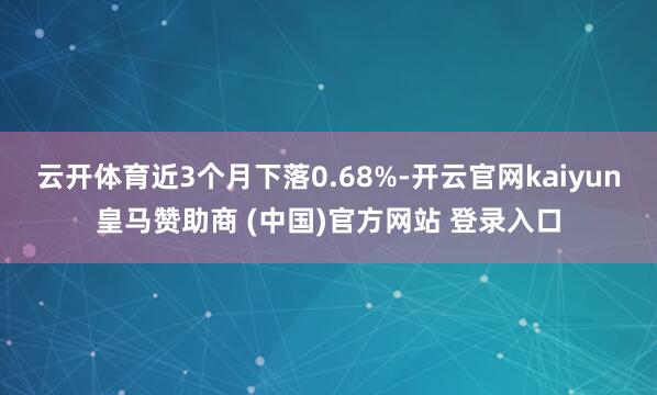 云开体育近3个月下落0.68%-开云官网kaiyun皇马赞助商 (中国)官方网站 登录入口