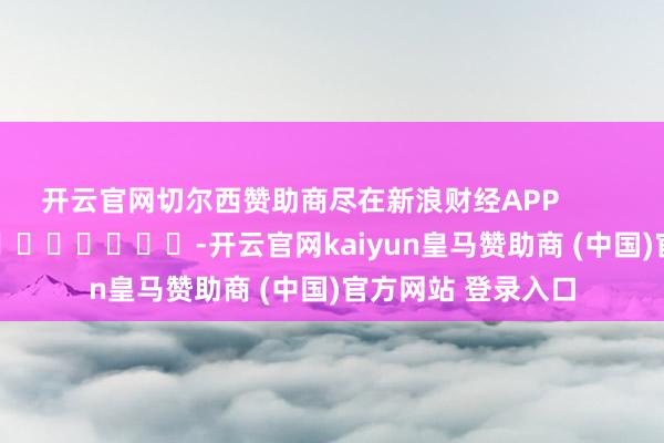 开云官网切尔西赞助商尽在新浪财经APP -开云官网kaiyun皇马赞助商 (中国)官方网站 登录入口