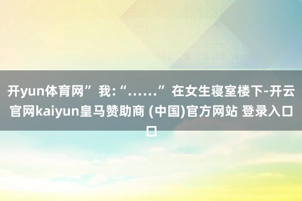 开yun体育网” 我:“……” 在女生寝室楼下-开云官网kaiyun皇马赞助商 (中国)官方网站 登录入口