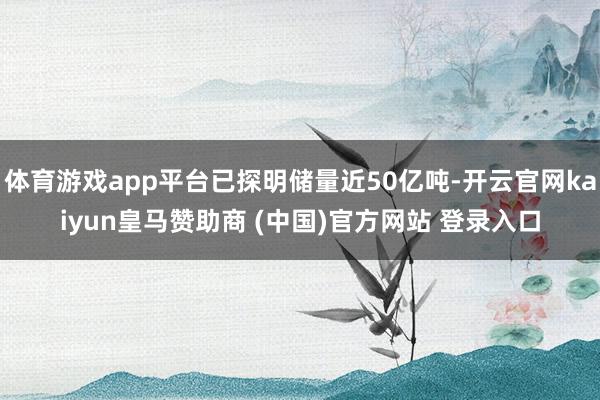 体育游戏app平台已探明储量近50亿吨-开云官网kaiyun皇马赞助商 (中国)官方网站 登录入口